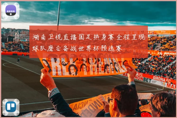 湖南卫视直播国足热身赛全程呈现球队磨合备战世界杯预选赛
