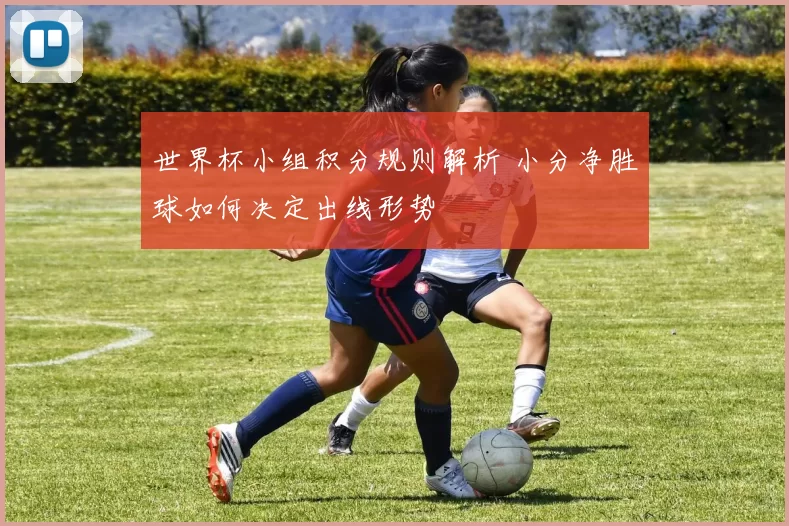 世界杯小组积分规则解析 小分净胜球如何决定出线形势