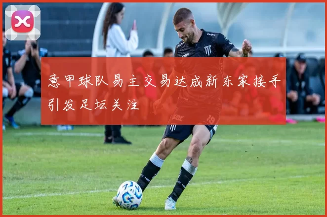 意甲球队易主交易达成新东家接手引发足坛关注