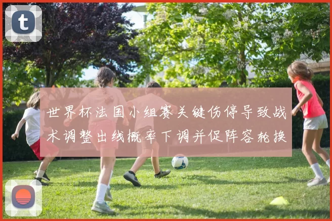 世界杯法国小组赛关键伤停导致战术调整出线概率下调并促阵容轮换