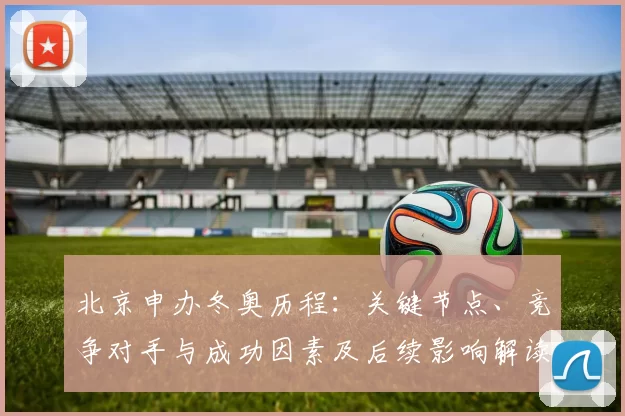 北京申办冬奥历程：关键节点、竞争对手与成功因素及后续影响解读