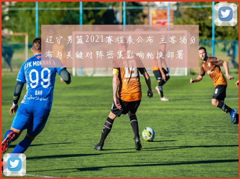 辽宁男篮2021赛程表公布 主客场分布与关键对阵密集影响轮换部署