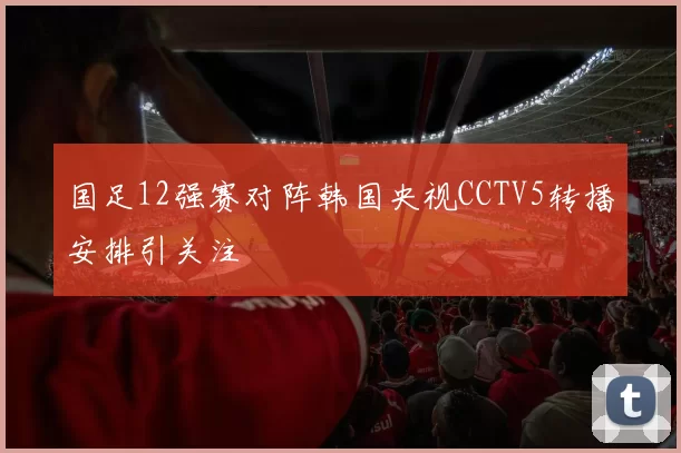 国足12强赛对阵韩国央视CCTV5转播安排引关注