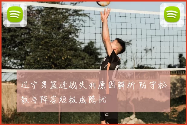 辽宁男篮连战失利原因解析 防守松散与阵容短板成隐忧