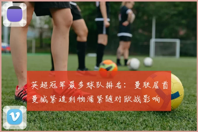 英超冠军最多球队排名：曼联居首曼城紧追利物浦紧随对欧战影响