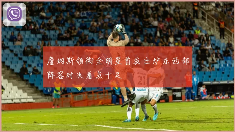 詹姆斯领衔全明星首发出炉东西部阵容对决看点十足