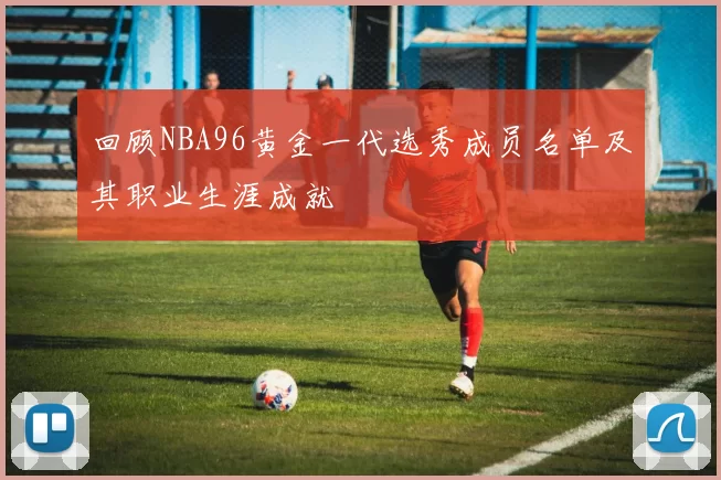 回顾NBA96黄金一代选秀成员名单及其职业生涯成就