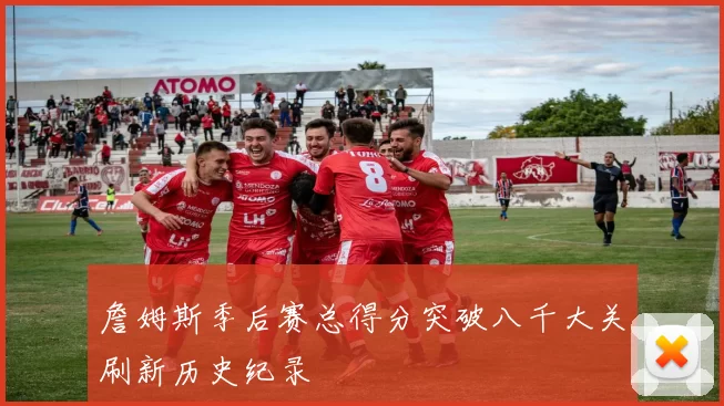 詹姆斯季后赛总得分突破八千大关刷新历史纪录