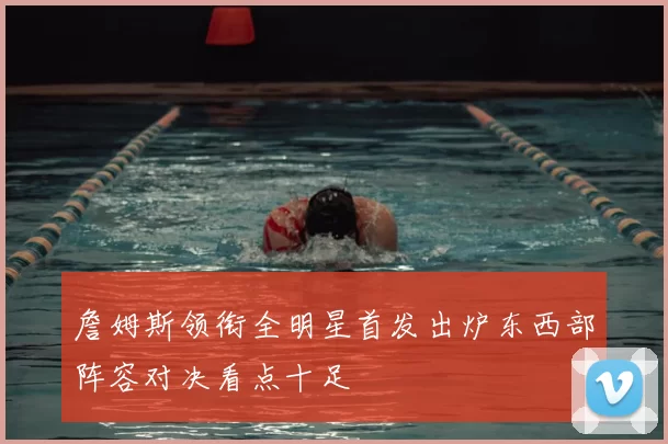 詹姆斯领衔全明星首发出炉东西部阵容对决看点十足