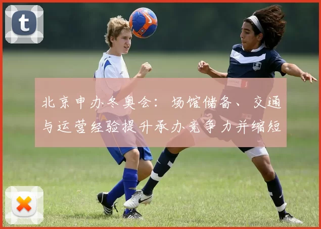 北京申办冬奥会：场馆储备、交通与运营经验提升承办竞争力并缩短筹备周期