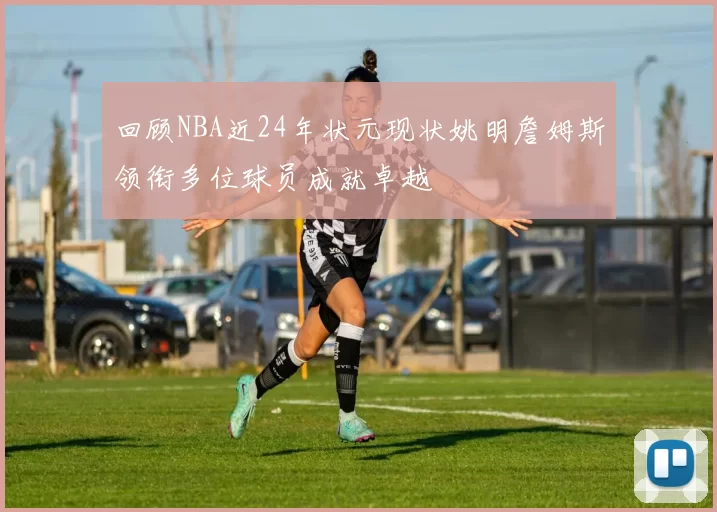 回顾NBA近24年状元现状姚明詹姆斯领衔多位球员成就卓越