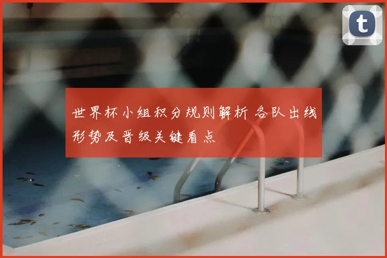 世界杯小组积分规则解析 各队出线形势及晋级关键看点