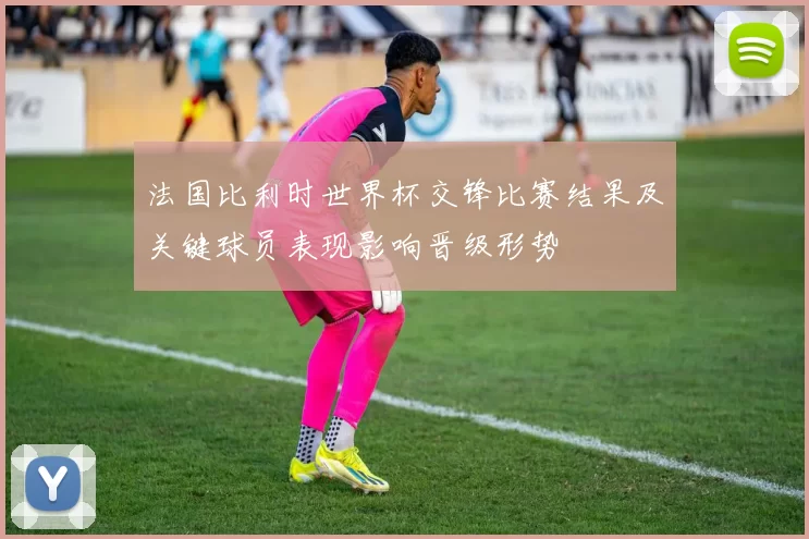法国比利时世界杯交锋比赛结果及关键球员表现影响晋级形势