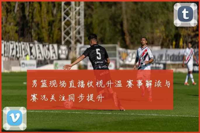 男篮现场直播收视升温 赛事解读与赛况关注同步提升