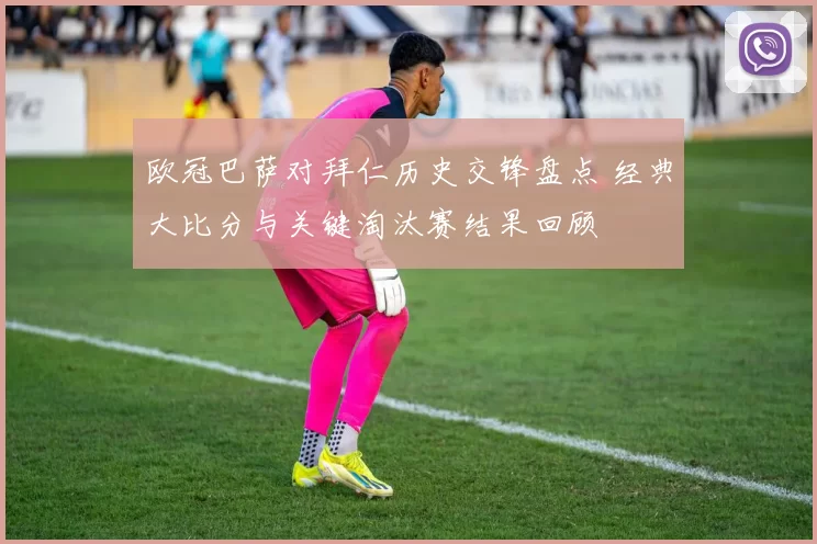 欧冠巴萨对拜仁历史交锋盘点 经典大比分与关键淘汰赛结果回顾