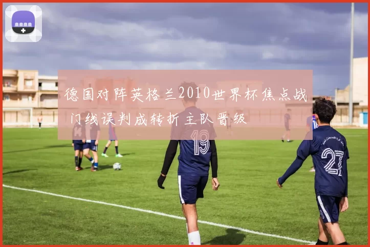 德国对阵英格兰2010世界杯焦点战 门线误判成转折主队晋级