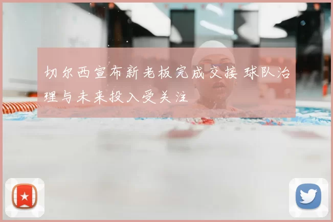 切尔西宣布新老板完成交接 球队治理与未来投入受关注