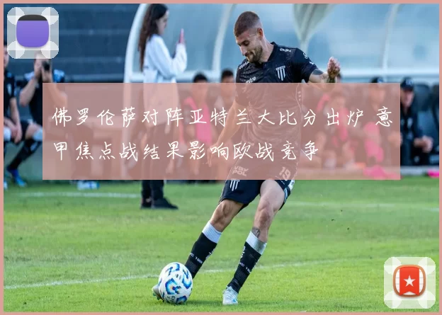 佛罗伦萨对阵亚特兰大比分出炉 意甲焦点战结果影响欧战竞争