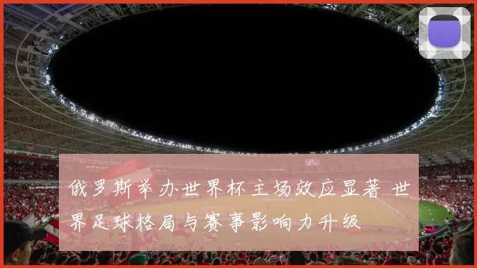 俄罗斯举办世界杯主场效应显著 世界足球格局与赛事影响力升级