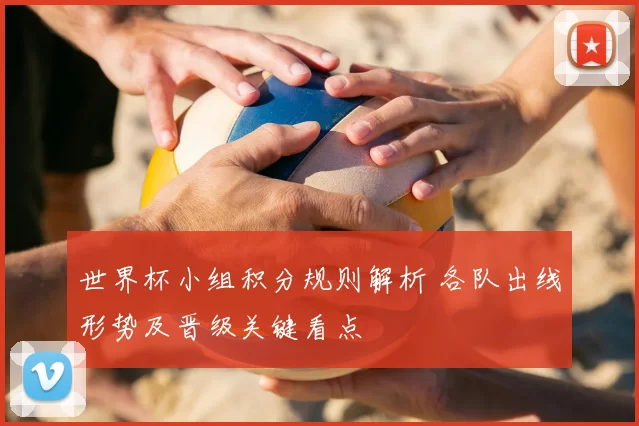 世界杯小组积分规则解析 各队出线形势及晋级关键看点