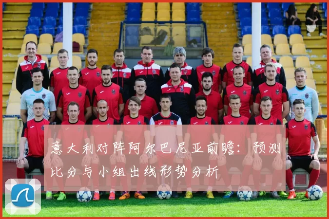 意大利对阵阿尔巴尼亚前瞻：预测比分与小组出线形势分析