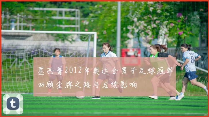 墨西哥2012年奥运会男子足球冠军回顾金牌之路与后续影响