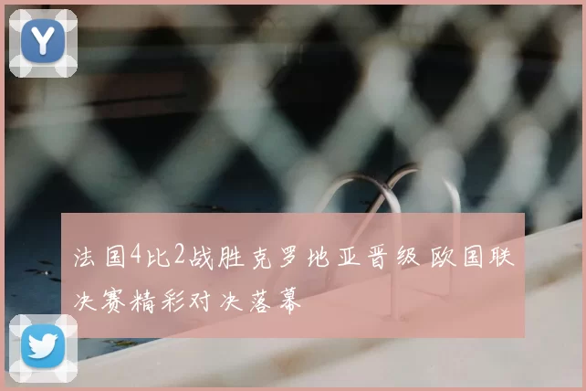 法国4比2战胜克罗地亚晋级 欧国联决赛精彩对决落幕