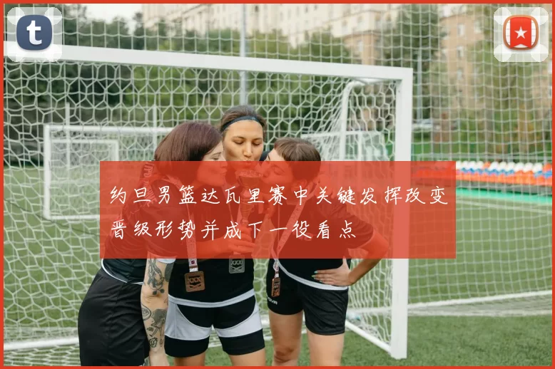 约旦男篮达瓦里赛中关键发挥改变晋级形势并成下一役看点