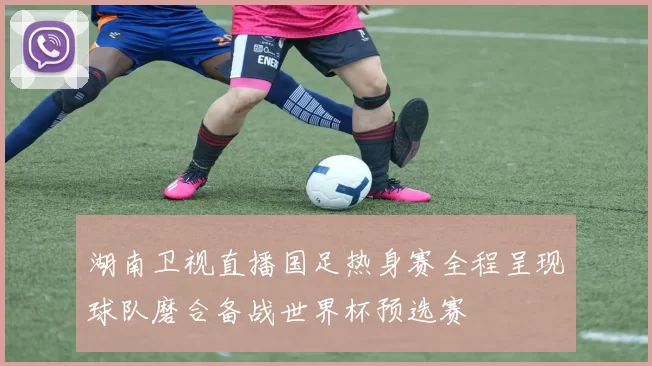 湖南卫视直播国足热身赛全程呈现球队磨合备战世界杯预选赛