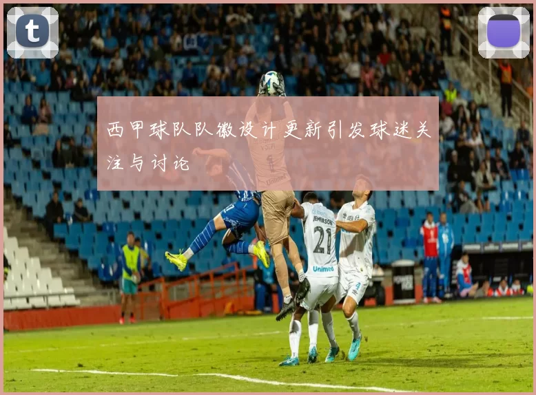 西甲球队队徽设计更新引发球迷关注与讨论