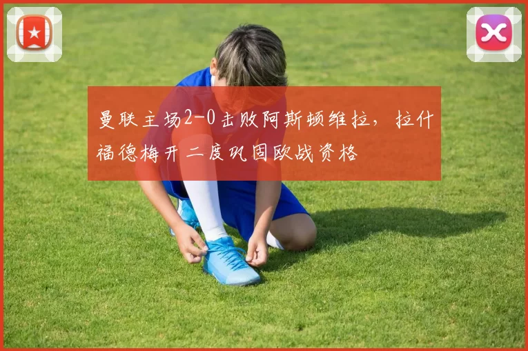 曼联主场2-0击败阿斯顿维拉，拉什福德梅开二度巩固欧战资格