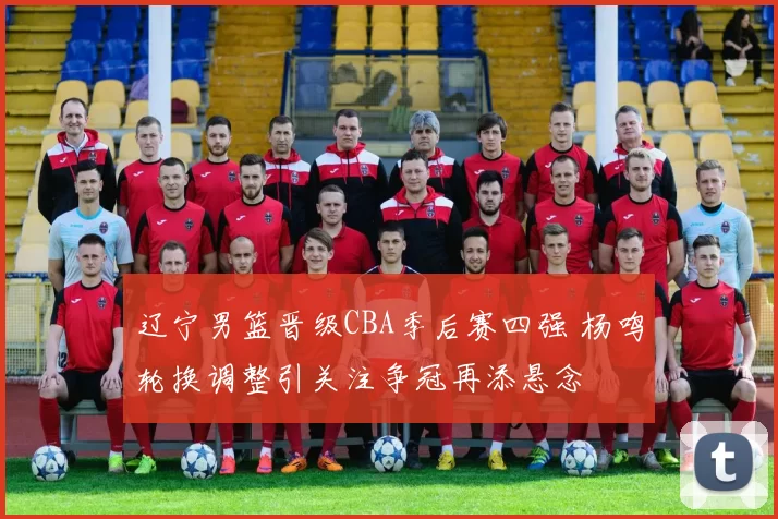 辽宁男篮晋级CBA季后赛四强 杨鸣轮换调整引关注争冠再添悬念