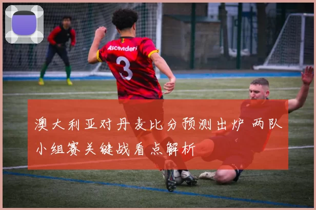 澳大利亚对丹麦比分预测出炉 两队小组赛关键战看点解析