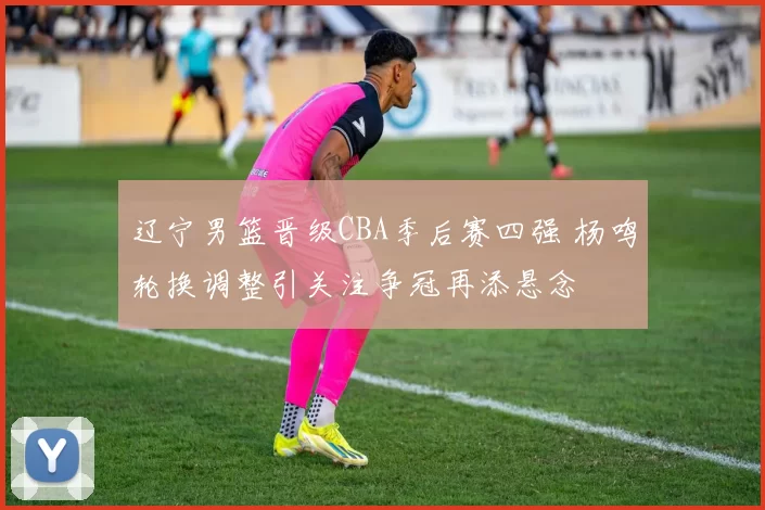 辽宁男篮晋级CBA季后赛四强 杨鸣轮换调整引关注争冠再添悬念