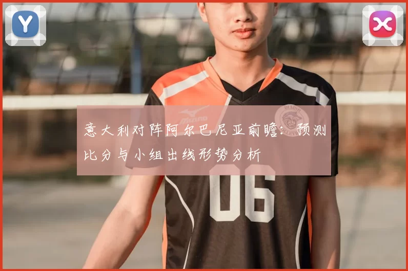 意大利对阵阿尔巴尼亚前瞻：预测比分与小组出线形势分析