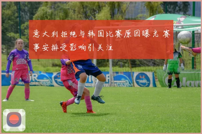 意大利拒绝与韩国比赛原因曝光 赛事安排受影响引关注