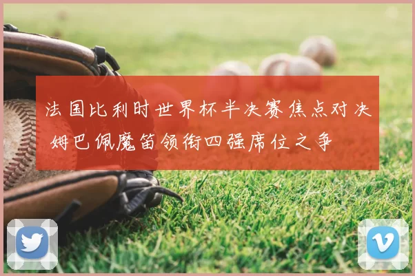 法国比利时世界杯半决赛焦点对决 姆巴佩魔笛领衔四强席位之争