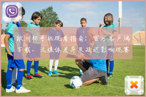 欧洲杯手机观看指南：官方客户端下载、流媒体差异及延迟影响观赛体验