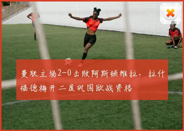 曼联主场2-0击败阿斯顿维拉，拉什福德梅开二度巩固欧战资格