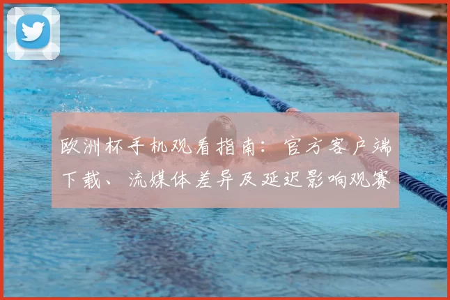 欧洲杯手机观看指南:官方客户端下载、流媒体差异及延迟影响观赛体验