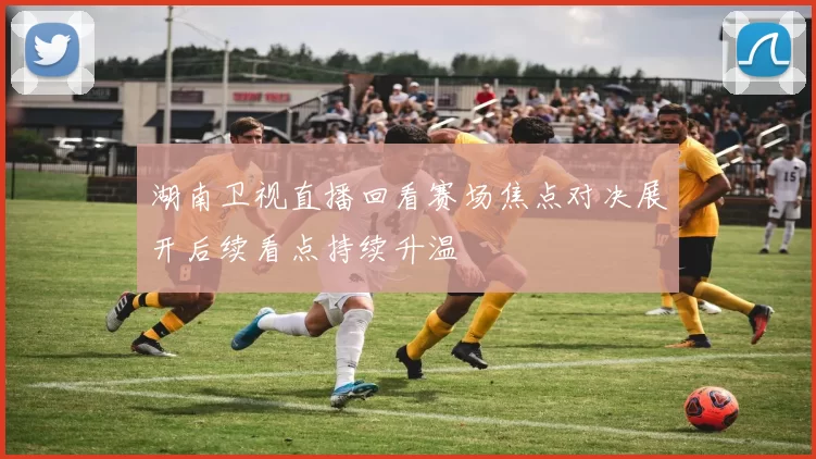 湖南卫视直播回看赛场焦点对决展开后续看点持续升温