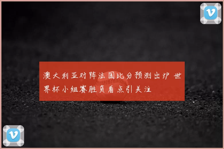 澳大利亚对阵法国比分预测出炉 世界杯小组赛胜负看点引关注