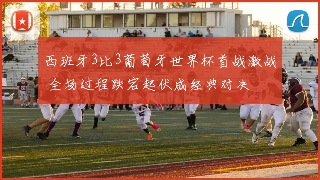 西班牙3比3葡萄牙世界杯首战激战 全场过程跌宕起伏成经典对决