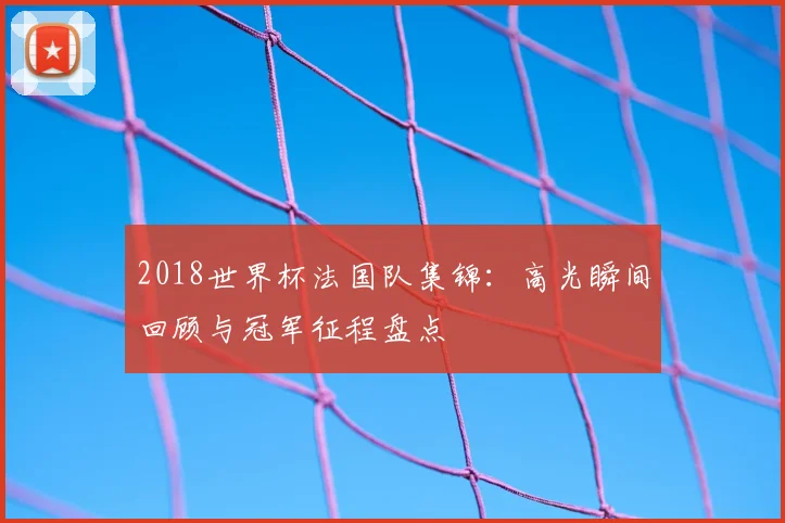2018世界杯法国队集锦:高光瞬间回顾与冠军征程盘点