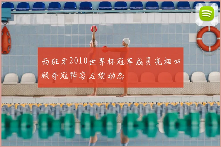 西班牙2010世界杯冠军成员亮相回顾夺冠阵容后续动态