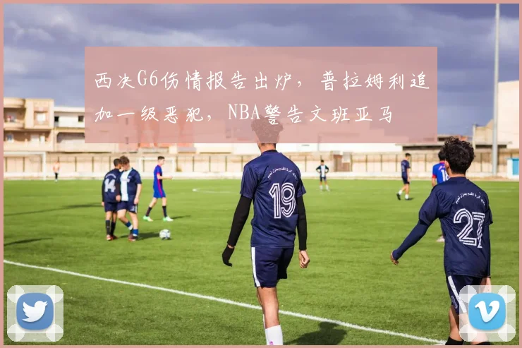 西决G6伤情报告出炉，普拉姆利追加一级恶犯，NBA警告文班亚马
