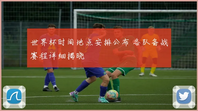 世界杯时间地点安排公布 各队备战赛程详细揭晓