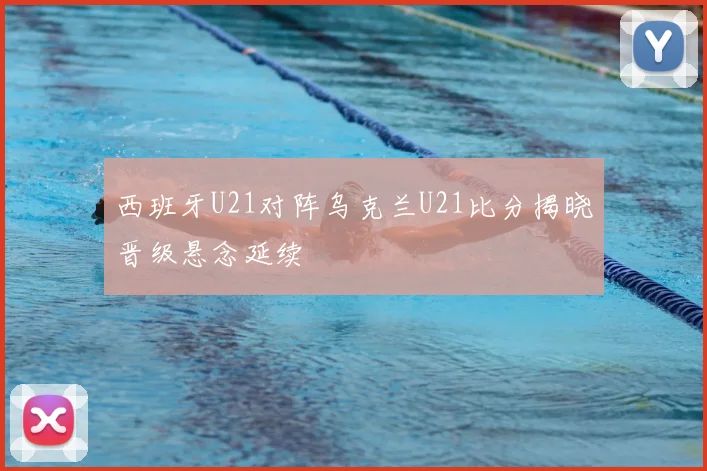 西班牙U21对阵乌克兰U21比分揭晓晋级悬念延续