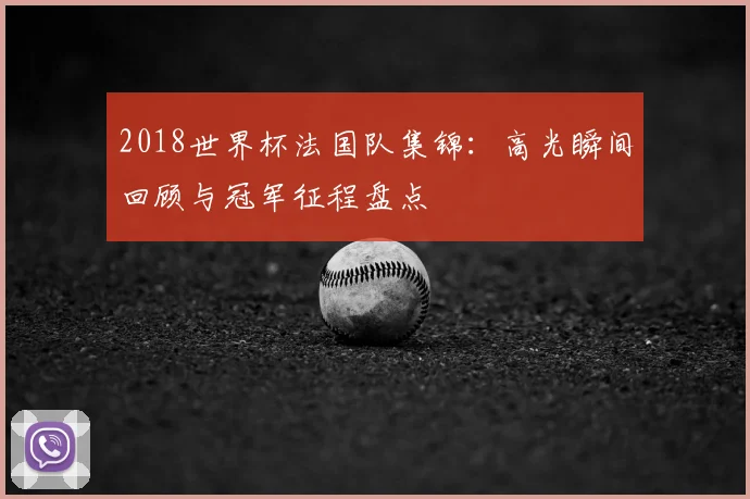 2018世界杯法国队集锦：高光瞬间回顾与冠军征程盘点