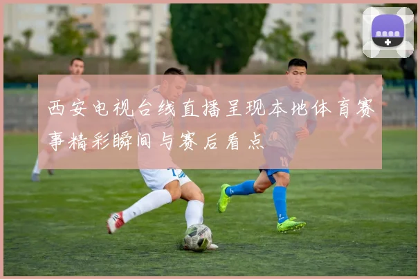 西安电视台线直播呈现本地体育赛事精彩瞬间与赛后看点